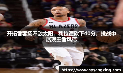 开拓者客场不敌太阳，利拉德砍下40分，挑战中展现王者风范